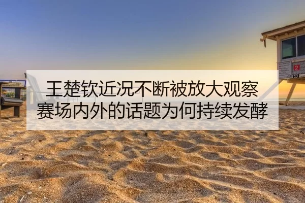 王楚钦近况不断被放大观察 赛场内外的话题为何持续发酵